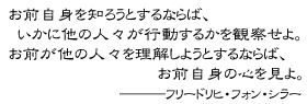 お前自身を知ろうとするならば、いかに他の人々が行動するかを観察せよ。お前が他の人々を理解しようとするならば、お前自身の心を見よ。　―――フリードリヒ・フォン・シラー